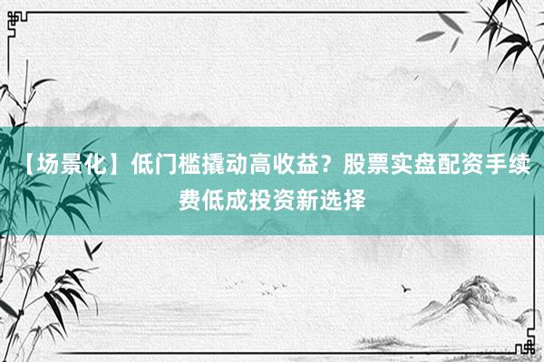 【场景化】低门槛撬动高收益？股票实盘配资手续费低成投资新选择