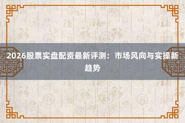 2026股票实盘配资最新评测：市场风向与实操新趋势
