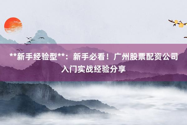 **新手经验型**：新手必看！广州股票配资公司入门实战经验分享