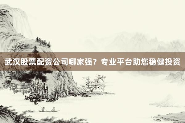 武汉股票配资公司哪家强？专业平台助您稳健投资