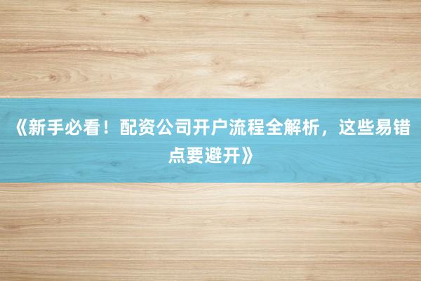 《新手必看！配资公司开户流程全解析，这些易错点要避开》