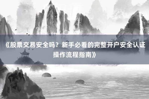 《股票交易安全吗？新手必看的完整开户安全认证操作流程指南》