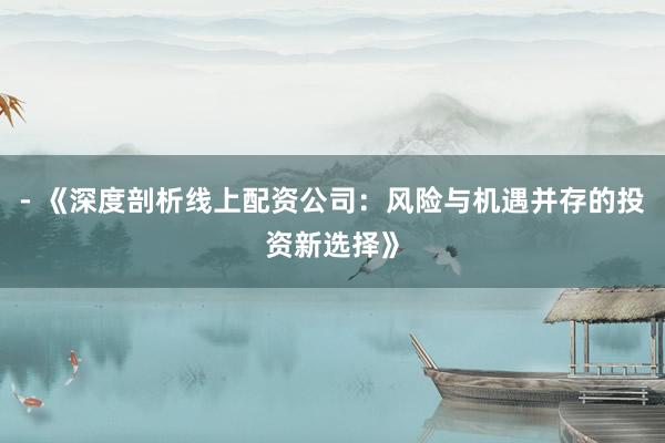 - 《深度剖析线上配资公司：风险与机遇并存的投资新选择》