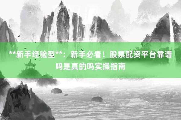 **新手经验型**：新手必看！股票配资平台靠谱吗是真的吗实操指南