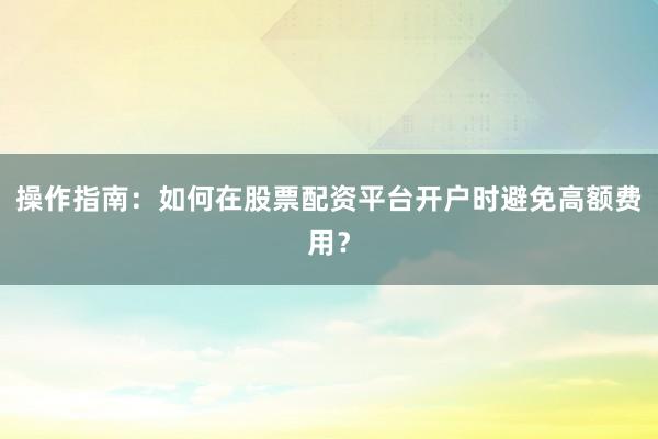 操作指南：如何在股票配资平台开户时避免高额费用？