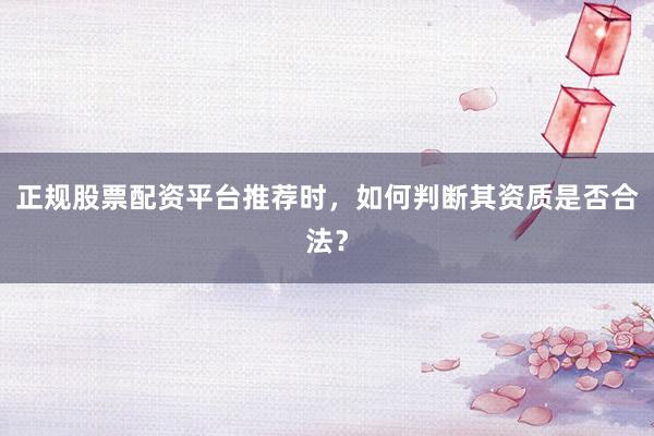 正规股票配资平台推荐时，如何判断其资质是否合法？